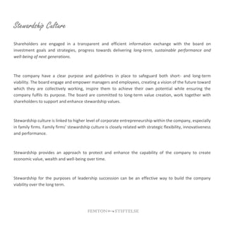 Stewardship Culture
Shareholders are engaged in a transparent and efficient information exchange with the board on
investment goals and strategies, progress towards delivering long-term, sustainable performance and
well-being of next generations.
The company have a clear purpose and guidelines in place to safeguard both short- and long-term
viability. The board engage and empower managers and employees, creating a vision of the future toward
which they are collectively working, inspire them to achieve their own potential while ensuring the
company fulfils its purpose. The board are committed to long-term value creation, work together with
shareholders to support and enhance stewardship values.
Stewardship culture is linked to higher level of corporate entrepreneurship within the company, especially
in family firms. Family firms’ stewardship culture is closely related with strategic flexibility, innovativeness
and performance.
Stewardship provides an approach to protect and enhance the capability of the company to create
economic value, wealth and well-being over time.
Stewardship for the purposes of leadership succession can be an effective way to build the company
viability over the long term.
 
