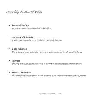 Stewardship Fundamental Values
 Responsible Care
Attitude to act in the interest of all stakeholders
 Harmony of Interests
A willingness to put the interests of others ahead of their own
 Good Judgment
The best use of opportunities for the present and commitment to safeguard the future
 Fairness
Ensuring that revenues are distributed in a way that corresponds to sustainable future
 Mutual Confidence
All stakeholders should behave in such a way as to not undermine the stewardship process
 