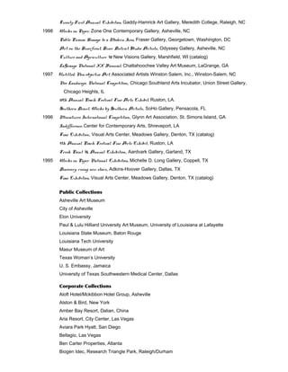Twenty-First Annual Exhibition, Gaddy-Hamrick Art Gallery, Meredith College, Raleigh, NC
1998 Works on Paper, Zone One Contemporary Gallery, Asheville, NC
Pablo Picasso, Homage to a Modern Icon, Fraser Gallery, Georgetown, Washington, DC
Art on the Riverfront, River District Studio Artists, Odyssey Gallery, Asheville, NC
Culture and Agriculture ‘98, New Visions Gallery, Marshfield, WI (catalog)
LaGrange National XX Biennial, Chattahoochee Valley Art Museum, LaGrange, GA
1997 Untitled: Non-objective Art, Associated Artists Winston Salem, Inc., Winston-Salem, NC
Neo Landscape, National Competition, Chicago Southland Arts Incubator, Union Street Gallery,
Chicago Heights, IL
10th Annual Peach Festival Fine Arts Exhibit, Ruston, LA.
Southern Drawl, Works by Southern Artists, SoHo Gallery, Pensacola, FL
1996 Miniatures International Competition, Glynn Art Association, St. Simons Island, GA
Indifference, Center for Contemporary Arts, Shreveport, LA
Time Exhibition, Visual Arts Center, Meadows Gallery, Denton, TX (catalog)
9th Annual Peach Festival Fine Arts Exhibit, Ruston, LA
Fresh Paint ‘96, Annual Exhibition, Aardvark Gallery, Garland, TX
1995 Works on Paper National Exhibition, Michelle D. Long Gallery, Coppell, TX
Discovery: rising new stars, Adkins-Hoover Gallery, Dallas, TX
Time Exhibition, Visual Arts Center, Meadows Gallery, Denton, TX (catalog)
Public Collections
Asheville Art Museum
City of Asheville
Elon University
Paul & Lulu Hilliard University Art Museum, University of Louisiana at Lafayette
Louisiana State Museum, Baton Rouge
Louisiana Tech University
Masur Museum of Art
Texas Woman’s University
U. S. Embassy, Jamaica
University of Texas Southwestern Medical Center, Dallas
Corporate Collections
Aloft Hotel/Mckibbon Hotel Group, Asheville
Alston & Bird, New York
Amber Bay Resort, Dalian, China
Aria Resort, City Center, Las Vegas
Aviara Park Hyatt, San Diego
Bellagio, Las Vegas
Ben Carter Properties, Atlanta
Biogen Idec, Research Triangle Park, Raleigh/Durham
 