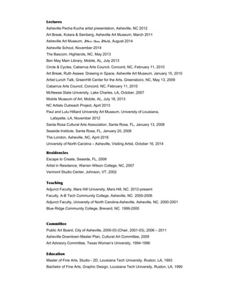 Lectures
Asheville Pecha Kucha artist presentation, Asheville, NC 2012
Art Break, Kotara & Seinberg, Asheville Art Museum, March 2011
Asheville Art Museum, More than Math, August 2014
Asheville School, November 2014
The Bascom, Highlands, NC, May 2013
Ben May Main Library, Mobile, AL, July 2013
Circle & Cycles, Cabarrus Arts Council, Concord, NC, February 11, 2010
Art Break, Ruth Asawa: Drawing in Space, Asheville Art Museum, January 15, 2010
Artist Lunch Talk, GreenHill Center for the Arts, Greensboro, NC, May 13, 2009
Cabarrus Arts Council, Concord, NC, February 11, 2010
McNeese State University, Lake Charles, LA, October, 2007
Mobile Museum of Art, Mobile, AL, July 18, 2013
NC Artists Outreach Project, April 2013
Paul and Lulu Hilliard University Art Museum, University of Louisiana,
Lafayette, LA, November 2012
Santa Rosa Cultural Arts Association, Santa Rosa, FL, January 13, 2008
Seaside Institute, Santa Rosa, FL, January 20, 2008
The London, Asheville, NC, April 2016
University of North Carolina – Asheville, Visiting Artist, October 16, 2014
Residencies
Escape to Create, Seaside, FL, 2008
Artist in Residence, Warren Wilson College, NC, 2007
Vermont Studio Center, Johnson, VT, 2002
Teaching
Adjunct Faculty, Mars Hill University, Mars Hill, NC. 2012-present
Faculty, A-B Tech Community College, Asheville, NC. 2000-2006
Adjunct Faculty, University of North Carolina-Asheville, Asheville, NC. 2000-2001
Blue Ridge Community College, Brevard, NC. 1999-2000
Committee
Public Art Board, City of Asheville, 2000-03 (Chair, 2001-03), 2006 – 2011
Asheville Downtown Master Plan, Cultural Art Committee, 2009
Art Advisory Committee, Texas Woman’s University, 1994-1996
Education
Master of Fine Arts, Studio - 2D, Louisiana Tech University, Ruston, LA, 1993
Bachelor of Fine Arts, Graphic Design, Louisiana Tech University, Ruston, LA, 1990
 