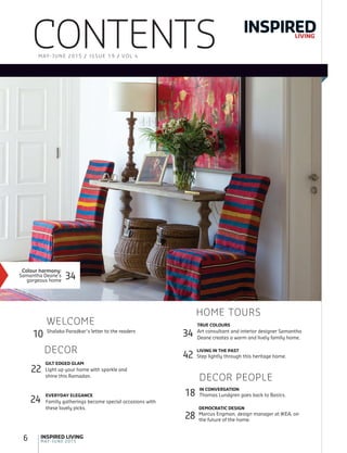 6 MAY-JUNE 2015
INSPIRED LIVING
Shalaka Paradkar’s letter to the readers
WELCOME
10
CONTENTS INSPIREDLIVING
MAY-JUNE 2015 / ISSUE 19 / VOL 4
Colour harmony:
Samantha Deane’s
gorgeous home
34
TRUE COLOURS
Art consultant and interior designer Samantha
Deane creates a warm and lively family home.
HOME TOURS
34
LIVING IN THE PAST
Step lightly through this heritage home.42
GILT EDGED GLAM
Light up your home with sparkle and
shine this Ramadan.
22
EVERYDAY ELEGANCE
Family gatherings become special occasions with
these lovely picks. DEMOCRATIC DESIGN
Marcus Engman, design manager at IKEA, on
the future of the home.
28
24
DECOR
DECOR PEOPLE
IN CONVERSATION
Thomas Lundgren goes back to Basics.18
 