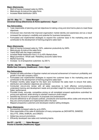 Major Attainments:
 Merit of having increased sales by 200%,
 Meticulously re-instruct the sales force.
 Increase Retail distribution 300%
Jan’10 – May ’11 Sales Manager
Universal Group (Electronics & Home appliances) - Egypt
Key Deliverables:
 I was responsible of planning and set objectives & making a long and short terms plans to meet these
objectives.
 Introduced new channels that improved organization market identity and awareness and as a result
increased the company’s credibility and potential for business transactions.
 Formulated and implemented strategies to expand the customer base in the marketing area and
contributed to the development of training programs sales team
Major Attainments:
 Merit of having increased sales by 152%, salesmen productivity by 248%
 Meticulously re-instruct the sales force.
 Yearly BDA with the mega customers
 Increase Retail distribution from 5 % to 40% Market share
 Mega promotions Whole sale / Retail/key accounts /sales force
 Market Scanning
 Increase no of prospective customers by 200 %
Feb’02 – Dec’09 Sales Manager
Middle East Company (Healthcare) - Cairo -Egypt
Key Deliverables:
 Headed all sales activities in Egyptian market and ensured achievement of maximum profitability and
growth in line with company vision.
 Formulated and implemented strategies to expand the customer base in the marketing area and
contributed to the development of training programs sales team
 Finalised monthly sales target for the team and monitored the sales team to ensure that sales,
distribution and collection objectives are achieved.
 Conducted one-on-one review with all sales executives to build effective communications,
understand training and development needs and provided insight for improving Account Executive’s
Sales’ performance.
 Provided timely, accurate, competitive pricing on all completed prospect applications submitted for
pricing and approval, while striving to maintain maximum profit margin.
 Assisted key account in preparation of proposals and presentations.
 Ensured adherence to all company policies, procedures and business ethics codes and ensures that
they are communicated and implemented within the team.
 Mapped prospective customers and developed creative selling strategies.
Major Attainments:
 Successfully increased sales by up to 250%.
 Was responsible of the sales & distribution of many companies as (NOVARTIS, SANDOZ,
GILLITTE, ORAL B-BRUN, and CREST)
 Added key account promotions.
 Efficiently developed new sales and marketing teams.
Nov’97 – Jan’02 Sales Manager
Proctor & Gamble (Healthcare)- Egypt
 