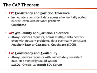 The CAP Theorem
• CP: Consistency and Partition Tolerance
- Immediately consistent data across a horizontally scaled
cluster, even with network problems
- Couchbase
• AP: Availability and Partition Tolerance
- Always services requests, across multiple data centers,
even with network problems, data eventually consistent
- Apache HBase or Cassandra, Couchbase (XDCR)
• CA: Consistency and Availability
- Always services requests with immediately consistent
data, in a vertically scaled system
- MySQL, Oracle, Microsoft SQL Server
 