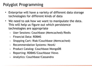Polyglot Programming
• Enterprise will have a variety of different data storage
technologies for different kinds of data
• We need to ask how we want to manipulate the data.
This will help us figure out which persistence
technologies are appropriate
- User Sessions: Couchbase (Memcached)/Redis
- Financial Data: RDBMS
- Shopping Cart: Riak/Couchbase (Memcached)
- Recommendation Systems: Neo4J
- Product Catalog: Couchbase/MongoDB
- Reporting: RDBMS/Couchbase Views
- Analytics: Couchbase/Cassandra
 