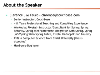About the Speaker
• Clarence J M Tauro – clarence@couchbase.com
– Senior Instructor, Couchbase
– ~11 Years Professional Teaching and Consulting Experience
– Worked at Pivotal – Instructor/Consultant for Spring/Spring
Security/Spring Web/Enterprise Integration with Spring/Spring
JMS/Spring Web/Spring Batch, Pivotal Hadoop/Cloud Foundry
– PhD in Computer Science from Christ University [thesis
accepted]
– Hard-core Dog lover
 