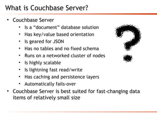 What is Couchbase Server?
• Couchbase Server
• Is a “document” database solution
• Has key/value based orientation
• Is geared for JSON
• Has no tables and no fixed schema
• Runs on a networked cluster of nodes
• Is highly scalable
• Is lightning fast read/write
• Has caching and persistence layers
• Automatically fails-over
• Couchbase Server is best suited for fast-changing data
items of relatively small size
 
