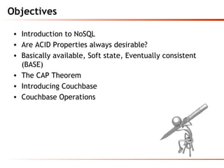 Objectives
• Introduction to NoSQL
• Are ACID Properties always desirable?
• Basically available, Soft state, Eventually consistent
(BASE)
• The CAP Theorem
• Introducing Couchbase
• Couchbase Operations
 