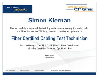 Simon Kiernan
Has successfully completed the training and examination requirements under
the Fluke Networks CCTT Program and is hereby recognized as a
Fiber Certified Cabling Test Technician
For Loss/Length (Tier 1) & OTDR (Tier 2) Fiber Certification
with the CertiFiber® Pro and OptiFiber® Pro
Kevin Smith
CNet Instructor
Date 05/20/2016 Fluke Control # 23 BICSI CEC Credits 7 BICSI Event ID: OV-FLUKE-WA-0514-1
 