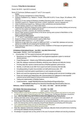 Company: Philip Morris International
Period: Oct 2010 – April 2012 (contract)
Senior IS Technician (Software support 2nd
and 3rd
Line support)
Duties:
 User and group management on Active Directory
 Software installations e.g.: Nielsen’s, Temple, Office 2007 & 2010, iTunes, Skype, 3G software, VPN
client etc.…
 Setting up of new Laptops & Desktops (Installing Operating system Windows XP + Windows 7)
 Hardware support e.g.: Replace hard-drives, screens, keyboards, memory upgrades etc.…
 Video Conferencing support e.g.: Setting up video conferences and sharing content.
 Remote desktop support to our inland sales teams
 Responsible for Biometric fingerprint access system to and around our building (Adding and removing
users from the system and updating the server)
 Setting up of printers, scanners, fax machines and MFD’s
 Server Folder access to shared drives on the server (Giving users access to files/folders on the
server to department folders)
Sales systems & iSMS support
 1st
, 2nd
and 3rd
Level Software support for Sales Systems
 Support on Pharos Handheld devices used by Sales Reps
 Dedicated iSMS support on 1st
, 2nd
and 3rd
level
 Setting up of new users from scratch on iSMS and FORT. i.e. Install SQL database and services,
setting up of DDM site and prepping the handheld device
 IPad support for sales force i.e. setting up of iPad, installation of iPad apps and general support
relating to iPads.
AI Solutions (International Group) - Jan 2010 – July 2010 (Retrenched)
Team Leader (RiskNet - Card Fraud Application)
• Ensuring daily 1st
/2nd
line support procedures with operators and engineers
• Maintenance and support of RiskNet (Card Fraud Application)application system to intentional
clients/customers
• Project Management – Adeptra using FNB banking applications with RiskNet
• Daily SQL database maintenance (Modeling, refreshing views, Backups and daily jobs checks)
• Providing daily SQL reports to clients/customers of RiskNet application performances
• Standby, on-call duties as per after hours support and batch processing internationally
• Compiling/updating of system documentation and staff performances stats - KPI
• Involvement in technical systems specifications on work requests and projects
• Mentor and coach the engineering team through their knowledge growth and domain knowledge cycles
• Foster and maintain good relationships with customers/clients and colleagues to meet expected
customer service levels Support of various environments related to SLA.
• Testing and implementation of RiskNet Systems
• Customers/clients – Local FNB/ABSA/Standard Bank/Nedbank/Edgards/BankServ
International GlobalPay/China Bank/AUS Bank/Bendigo Bank/WorldPay Bank etc..
Reference : Darren Turnbull (CEO) Tel : (021) – 671 7654 Cell: 072 107 6624
STA TRAVEL TSG (International Group) - Feb 2008 – Dec 2009
Technical Support Engineer (24/7 support - Shift work)
• Responsible for ensuring the maximum availability (up-time) of the systems and service to end-users,
as well as all incidents routed through to the TSG. Support over 120 Servers (Windows, Linux/Unix)
• Apps: HEAT/GLOBE/1View/GETS//INCA/CODA/COLUMBUS/Group Policy/Active
• Working with Data centre hosting partner in the USA (HEAT), for all logical data base support, all
backup and restore activity, all LAN, firewall and WAN connectivity issues
• Working with Wide Area Network (WAN) partner for connectivity between the 400 locations around the
world, the Internet links and the enterprise Virtual Private Network (co-ordinating with third party)
• Linux Upgrades/Data Copies and Server Maintenance relating apps
JBoss/GuiComms/Apache/Redhat/Web Services/COM+
• Daily SQL database maintenance (refreshing views, Backups, daily jobs checks and performance monitoring
and tuning with database recovery procedures)
• Knowledge of copyright laws as they pertain to the use of computer software and security procedures
 