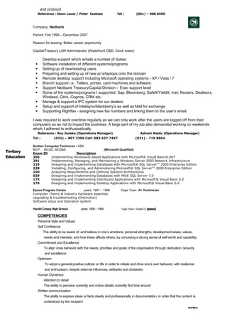 and protocol
Reference : Deon Louw / Peter Coetzee Tel : (021) – 408 0590
Company: Nedbank
Period: Feb 1999 – December 2007
Reason for leaving: Better career opportunity
Capital/Treasury LAN Administrator (Waterfront CBD, Clock tower)
Desktop support which entails a number of duties:
 Software installation of different systems/programs
 Setting up of new/existing users
 Preparing and setting up of new pc’s/laptops onto the domain
 Remote desktop support including Microsoft operating systems - XP / Vista / 7
 Branch support i.e.: Tellers, printer, card machines and software.
 Support Nedbank Treasury/Capital Division – Exec support level
 Some of the systems/programs I supported: Sap, Bloomberg, SafeX/YieldX, Inet, Reuters, Dealworx,
Windeed, Citrix, Cognos, CRM etc.
 Manage & support a IPC system for our dealers
 Setup and support of Intelisync/blackberry’s as well as Mail for exchange
 Supporting Rightfax - assigning new fax numbers and linking them to the user’s email.
I was required to work overtime regularly as we can only work after the users are logged off from their
computers so as not to impact the business. A large part of my job also demanded working on weekends
which I adhered to enthusiastically.
Reference : Roy Jeneke (Operations Manager) Ashwin Naidu (Operations Manager)
Tel : (021) – 807 2306 Cell: 083 627 7457 (031) - 719 8864
Tertiary
Education
s
Durban Computer Technicon - KZN
MCP , MCSD, MCDBA (Microsoft Qualified)
Exam ID Description
306 Implementing Windows®-based Applications with Microsoft® Visual Basic®.NET
291 Implementing, Managing, and Maintaining a Windows Server 2003 Network Infrastructure
229 Designing and Implementing Databases with Microsoft® SQL Server™ 2000 Enterprise Edition
228 Installing, Configuring, and Administering Microsoft® SQL Server™ 2000 Enterprise Edition
100 Analyzing Requirements and Defining Solution Architectures
029 Designing and Implementing Databases with MS® SQL Server 7.0
175 Designing and Implementing Distributed Applications with Microsoft® Visual Basic 6.0
176 Designing and Implementing Desktop Applications with Microsoft® Visual Basic 6.0
Epacs Program Centre years: 1997 – 1998 Cape Town A+ Technician
Computer Theory & Industry hardware assembly
Upgrading & troubleshooting (Distinction)
Software setup and Operation system
Harold CressyHigh School years: 1990 – 1994 CapeTown–Grade12 (pass)
COMPETENCIES
Personal style and Values
Self Confidence
The ability to be aware of, and believe in one’s emotions, personal strengths, development areas, values,
needs and interests, and how these affects others, by conveying a strong sense of self-worth and capability.
Commitment and Excellence
To align ones behavior with the needs, priorities and goals of the organisation through dedication, tenacity
and excellence
Optimism
To adopt a general positive outlook on life in order to initiate and drive one’s own behavior, with resilience
and enthusiasm, despite external influences, setbacks and obstacles
Human Dynamics
Attention to detail
The ability to perceive correctly and notice details correctly first time around
Written communication
The ability to express ideas or facts clearly and professionally in documentation, in order that the content is
understood by the recipient
God Bless
 