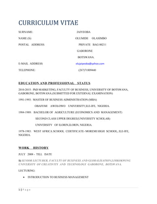 CURRICULUM VITAE
SURNAME: JAIYEOBA
NAME (S): OLUMIDE OLASIMBO
POSTAL ADDRESS: PRIVATE BAG 00211
GABORONE
BOTSWANA.
E-MAIL ADDRESS olujaiyeoba@yahoo.com
TELEPHONE: (267)71809440
EDUCATION AND PROFESSIONAL STATUS
2010-2015: PhD MARKETING, FACULTY OF BUSINESS, UNIVERSITY OF BOTSWANA,
GABORONE, BOTSWANA.(SUBMITTED FOR EXTERNAL EXAMINATION)
1991-1993: MASTER OF BUSINESS ADMINISTRATION (MBA)
OBAFEMI AWOLOWO UNIVERSITY,ILE-IFE, NIGERIA.
1984-1989: BACHELOR OF AGRICULTURE (ECONOMICS AND MANAGEMENT)
SECOND CLASS UPPER DEGREE(UNIVERSITY SCHOLAR)
UNIVERSITY OF ILORIN,ILORIN, NIGERIA.
1978-1983: WEST AFRICA SCHOOL CERTIFICATE- MOREMI HIGH SCHOOL, ILE-IFE,
NIGERIA.
WORK HISTORY
JULY 2008 - TILL DATE
1) SENIOR LECTURER, FACULTY OF BUSINESS AND GLOBALISATION,LIMKOKWING
UNIVERSITY OF CREATIVITY AND TECHNOLOGY GABORONE, BOTSWANA.
LECTURING:
• INTRODUCTION TO BUSINESS MANAGEMENT
1 | P a g e
 