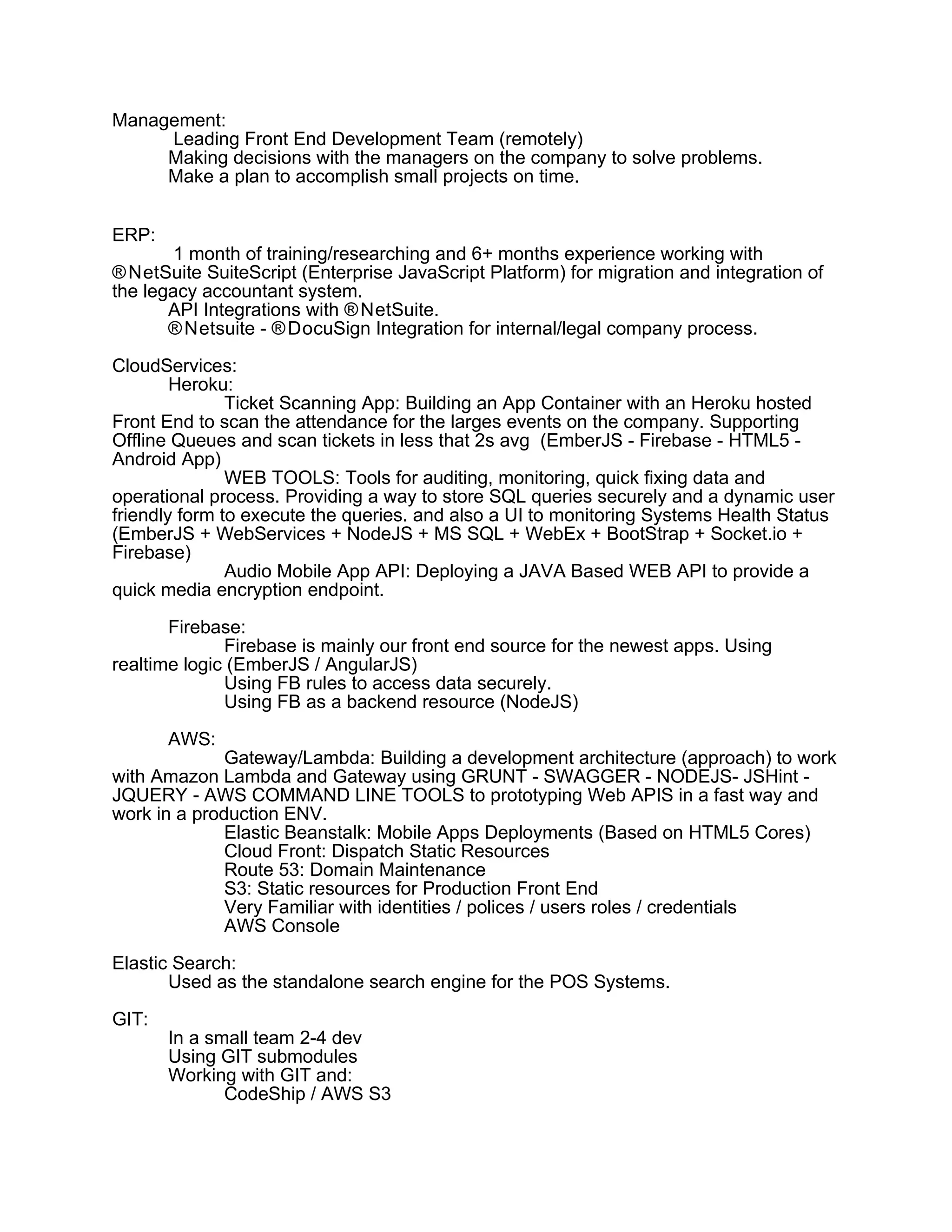 Management:
Leading Front End Development Team (remotely)
Making decisions with the managers on the company to solve problems.
Make a plan to accomplish small projects on time.
ERP:
1 month of training/researching and 6+ months experience working with
®NetSuite SuiteScript (Enterprise JavaScript Platform) for migration and integration of
the legacy accountant system.
API Integrations with ®NetSuite.
®Netsuite - ®DocuSign Integration for internal/legal company process.
CloudServices:
Heroku:
Ticket Scanning App: Building an App Container with an Heroku hosted
Front End to scan the attendance for the larges events on the company. Supporting
Offline Queues and scan tickets in less that 2s avg (EmberJS - Firebase - HTML5 -
Android App)
WEB TOOLS: Tools for auditing, monitoring, quick fixing data and
operational process. Providing a way to store SQL queries securely and a dynamic user
friendly form to execute the queries. and also a UI to monitoring Systems Health Status
(EmberJS + WebServices + NodeJS + MS SQL + WebEx + BootStrap + Socket.io +
Firebase)
Audio Mobile App API: Deploying a JAVA Based WEB API to provide a
quick media encryption endpoint.
Firebase:
Firebase is mainly our front end source for the newest apps. Using
realtime logic (EmberJS / AngularJS)
Using FB rules to access data securely.
Using FB as a backend resource (NodeJS)
AWS:
Gateway/Lambda: Building a development architecture (approach) to work
with Amazon Lambda and Gateway using GRUNT - SWAGGER - NODEJS- JSHint -
JQUERY - AWS COMMAND LINE TOOLS to prototyping Web APIS in a fast way and
work in a production ENV.
Elastic Beanstalk: Mobile Apps Deployments (Based on HTML5 Cores)
Cloud Front: Dispatch Static Resources
Route 53: Domain Maintenance
S3: Static resources for Production Front End
Very Familiar with identities / polices / users roles / credentials
AWS Console
Elastic Search:
Used as the standalone search engine for the POS Systems.
GIT:
In a small team 2-4 dev
Using GIT submodules
Working with GIT and:
CodeShip / AWS S3
 