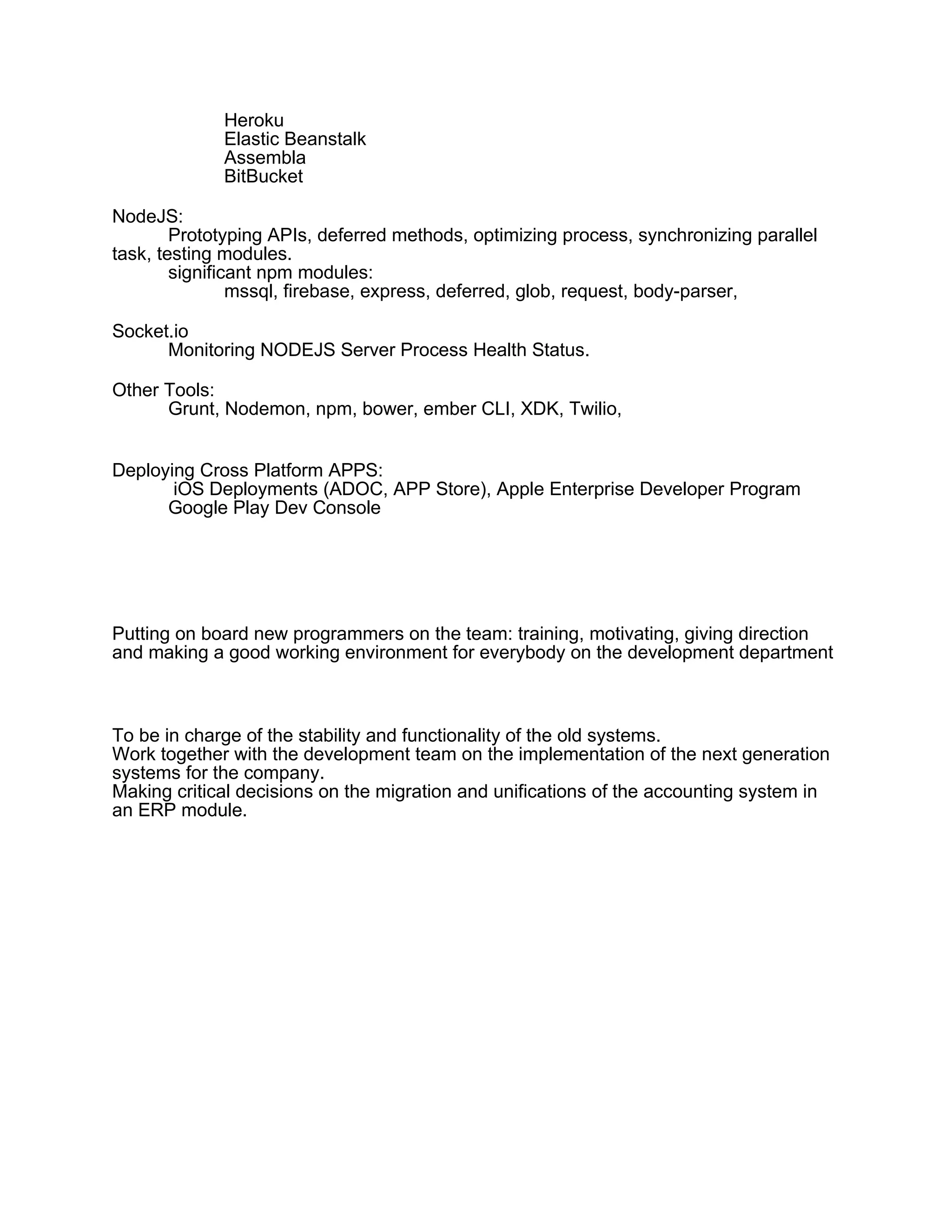 Heroku
Elastic Beanstalk
Assembla
BitBucket
NodeJS:
Prototyping APIs, deferred methods, optimizing process, synchronizing parallel
task, testing modules.
significant npm modules:
mssql, firebase, express, deferred, glob, request, body-parser,
Socket.io
Monitoring NODEJS Server Process Health Status.
Other Tools:
Grunt, Nodemon, npm, bower, ember CLI, XDK, Twilio,
Deploying Cross Platform APPS:
iOS Deployments (ADOC, APP Store), Apple Enterprise Developer Program
Google Play Dev Console
Putting on board new programmers on the team: training, motivating, giving direction
and making a good working environment for everybody on the development department
To be in charge of the stability and functionality of the old systems.
Work together with the development team on the implementation of the next generation
systems for the company.
Making critical decisions on the migration and unifications of the accounting system in
an ERP module.
 