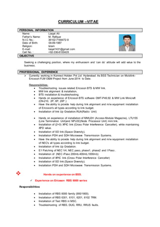 CURRICULUM –VITAE
PPEERRSSOONNAALL IINNFFOORRMMAATTIIOONN
Name: Liaqat Ali
Father’s Name: M. Rafique
N.I.C No.: 36102-7184472-9
Date of Birth: 04-09-1987
Religion: Islam
E-mail: liaqat1431@gmail.com
Cell No. : +92-336-6100428
OOBBJJEECCTTIIVVEE
Seeking a challenging position, where my enthusiasm and ‘can do’ attitude will add value to the
business.
PPRROOFFEEEESSIIOONNAALL EEXXPPEERRIIEENNCCEE
 Currently working in Konnect Holden Pvt Ltd Hyderabad As BSS Technician on Mobilink-
Ericsson FLM O&M Project from June-2014 to Date.
Responsibilities:
 Troubleshooting issues related Ericsson BTS & MW link.
 MW link alignment & installation.
 BTS installation & troubleshooting.
 Hands on experience of Ericsson BTS software OMT-P49,50 & MW Link Minicraft
(CN-210, 2P, 6P, 20P )
 Have the ability to provide help during link alignment and m/w equipment installation
of Ericsson's all types according to link budget.
 Installation of link Up Gradation.RUA(Radio Unit)
 Hands on experience of installation of MMU2H (Access Module Magazine), LTU155
(Line Termination Unit)and NPU3C(Node Processor Unit) mini link.
 Installation of (2+0) XPIC link (Cross Polar Interference Canceller), while maintaining
XPD value.
 Installation of SD link (Space Diversity).
 Installation PDH and SDH Microwave Transmission Systems.
 Have the ability to provide help during link alignment and m/w equipment installation
of NEC's all types according to link budget.
 Installation of link Up Gradation.
 E1 Patching of NEC V4, NEC paso, phase1, phase2 and I Paso .
 Installation of (NEC iPaso 200mb.400mb,1000mb)
 Installation of XPIC link (Cross Polar Interference Canceller)
 Installation of SD link (Space Diversity).
 Installation PDH and SDH Microwave Transmission Systems.
 Hands on experience on BSS.
 Experience on Ericsson RBS 6000 series
Responsibilities:
 Installation of RBS 6000 family (900/1800).
 Installation of RBS 6301, 6101, 6201, 6102 TRM.
 Installation of Test RBS in MSC.
 Troubleshooting of RBS, DUG, RRU, RRUS faults.
 