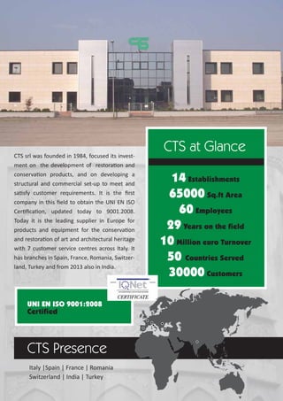 14 Establishments
65000 Sq.ft Area
60 Employees
29 Years on the field
10 Million euro Turnover
50 Countries Served
30000 Customers
CTS at Glance
CTS Presence
Italy |Spain | France | Romania
Switzerland | India | Turkey
UNI EN ISO 9001:2008
Certified
CTS srl was founded in 1984, focused its invest-
ment on the development of restoration and
conservation products, and on developing a
structural and commercial set-up to meet and
satisfy customer requirements. It is the ﬁrst
company in this ﬁeld to obtain the UNI EN ISO
Certiﬁcation, updated today to 9001.2008.
Today it is the leading supplier in Europe for
products and equipment for the conservation
and restoration of art and architectural heritage
with 7 customer service centres across Italy. It
has branches in Spain, France, Romania, Switzer-
land, Turkey and from 2013 also in India.
 