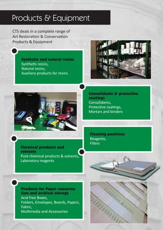 CTS deals in a complete range of
Art Restoration & Conservation
Products & Equipment
Synthetic and natural resins
Synthetic resins,
Natural resins,
Auxiliary products for resins
Consolidants & protective
coatings
Consolidants,
Protective coatings,
Mortars and binders
Chemical products and
solvents
Pure chemical products & solvents,
Laboratory reagents
Products for Paper conserva-
tion and archival storage
Acid free Boxes,
Folders, Envelopes, Boards, Papers,
Fabric,
Multimedia and Accessories
Products & Equipment
Cleaning poultices
Reagents,
Fillers
 
