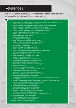 We are the oﬃcial suppliers in Europe for some of the most important
Centres of Restoration and Conservation such as:
>> Accademia di Belle Arti dell’Aquila, Milano, Macerata, Napoli, Palermo, Urbino, Verona
>> Biblioteca Nazionale - Archivio Storico di Firenze
>> Comune di Milano – Galleria d’Arte Moderna – Museo Civico Storia Naturale..
>> Comune di Venezia – Museo Correr – Musei Civici…. - Venezia
>> Direzione dei Musei – Governatorato – Archivio Segreto - Città del Vaticano
>> ICRCPAL – Istituto Centrale Rest. Cons. Patologia del Libro - Roma
>> Istituto Poligraﬁco e Zecca dello Stato – Roma
>> Istituto Superiore per la Conservazione ed il Restauro - Roma
>> Opiﬁcio delle Pietre Dure di Firenze
>> National Gallery, London (U.K.)
>> Grand Egyptian Museum (Egypt);
>> Mimar Sinan Fine Art University (Istanbul, Turkey)
>> The Getty Conservation Institute, Los Angeles (U.S.A.)
>> Austrian Archaeological Institute, Vienna (Austria)
>> Heritage Malta, Kalkara (Malta)
>> National Gallery of Ireland, Dublin (Ireland)
>> National Gallery of Canada, Ottawa (Canada)
>> National Research Institute For Cultural Properties, Tokyo (Japan)
>> Museum of New Zeland, Wellington (New Zeland)
>> Musée Du Louvre, Paris (France)
>> Musée D'orsay et de l'Orangerie, Paris (France)
>> Chateau De Versailles (France)
>> Bibliotheque Nationale De France, Paris (France)
>> Institut National Du Patrimoine -St Denis (France)
>> Archives Nationales De France, Paris (France)
>> Musées Royaux d'Art et d'Histoire, Bruxelles (Belgium)
>> UNESCO, Paris (France)
>> Universidad De Sevilla, Sevilla (Spain)
>> Patronato De La Alhambra Y Generalife, Granada (Spain)
>> Museo Nacional Del Prado, Madrid (Spain)
>> Palacio Real – Patrimonio Nacional, Madrid (Spain)
>> Museu Nacional D´Art De Catalunya, Barcelona (Spain)
>> Museo Guggenheim De Bilbao, Bilbao (Spain)
>> Escuela Superior De Conservacion Y Restauracion De Bienes Culturales De Madrid,
Madrid (Spain)
>> Museo De La Catedral De Santiago De Compostela, Santiago De Compostela (Spain)
>> Instituto Valenciano De Conservacion, Valencia (Spain)
>> Complex National Muzeal Astra, Sibiu (Romania)
>> Muzeul National Brukenthal, Sibiu (Romania)
>> Muzeul National Cotroceni, Bucuresti (Romania)
>> Muzeul National De Arta, Bucuresti (Romania)
>> Biblioteca Nationala A Romaniei, Bucuresti (Romania)
>> Universitatea De Vest, Timisoara (Romania)
>> Schweizerisches Nationalmuseum, Aﬀoltern am Albis (Switzerland)
>> Kunstmuseum Basel, Basel (Switzerland)
>> Musée d'Art & d'Histoire, Genève (Switzerland)
Museo Cantonale d'Arte, Lugano (Switzerland)
Musée de l'Elysée, Lausanne (Switzerland)
References
 