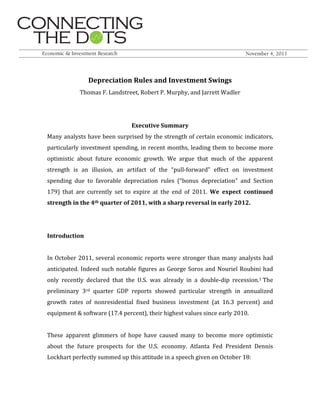  
	
  
Depreciation	
  Rules	
  and	
  Investment	
  Swings	
  
Thomas	
  F.	
  Landstreet,	
  Robert	
  P.	
  Murphy,	
  and	
  Jarrett	
  Wadler	
  
	
  
	
  
Executive	
  Summary	
  
Many	
  analysts	
  have	
  been	
  surprised	
  by	
  the	
  strength	
  of	
  certain	
  economic	
  indicators,	
  
particularly	
  investment	
  spending,	
  in	
  recent	
  months,	
  leading	
  them	
  to	
  become	
  more	
  
optimistic	
   about	
   future	
   economic	
   growth.	
   We	
   argue	
   that	
   much	
   of	
   the	
   apparent	
  
strength	
   is	
   an	
   illusion,	
   an	
   artifact	
   of	
   the	
   “pull-­‐forward”	
   effect	
   on	
   investment	
  
spending	
   due	
   to	
   favorable	
   depreciation	
   rules	
   (“bonus	
   depreciation”	
   and	
   Section	
  
179)	
   that	
   are	
   currently	
   set	
   to	
   expire	
   at	
   the	
   end	
   of	
   2011.	
   We	
   expect	
   continued	
  
strength	
  in	
  the	
  4th	
  quarter	
  of	
  2011,	
  with	
  a	
  sharp	
  reversal	
  in	
  early	
  2012.	
  
	
  
	
  
Introduction	
  
	
  
In	
  October	
  2011,	
  several	
  economic	
  reports	
  were	
  stronger	
  than	
  many	
  analysts	
  had	
  
anticipated.	
  Indeed	
  such	
  notable	
  figures	
  as	
  George	
  Soros	
  and	
  Nouriel	
  Roubini	
  had	
  
only	
   recently	
   declared	
   that	
   the	
   U.S.	
   was	
   already	
   in	
   a	
   double-­‐dip	
   recession.1	
  The	
  
preliminary	
   3rd	
   quarter	
   GDP	
   reports	
   showed	
   particular	
   strength	
   in	
   annualized	
  
growth	
   rates	
   of	
   nonresidential	
   fixed	
   business	
   investment	
   (at	
   16.3	
   percent)	
   and	
  
equipment	
  &	
  software	
  (17.4	
  percent),	
  their	
  highest	
  values	
  since	
  early	
  2010.	
  	
  
	
  
These	
   apparent	
   glimmers	
   of	
   hope	
   have	
   caused	
   many	
   to	
   become	
   more	
   optimistic	
  
about	
   the	
   future	
   prospects	
   for	
   the	
   U.S.	
   economy.	
   Atlanta	
   Fed	
   President	
   Dennis	
  
Lockhart	
  perfectly	
  summed	
  up	
  this	
  attitude	
  in	
  a	
  speech	
  given	
  on	
  October	
  18:	
  
	
  
 