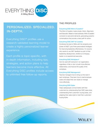 PERSONALIZED. SPECIALIZED.
IN-DEPTH.
Everything DiSC®
profiles use a
research-validated learning model to
create a highly personalized learner
experience.
Each profile is topic-specific, with
in-depth information, including tips,
strategies, and action plans to help
learners become more effective. All
Everything DiSC profiles include access
to unlimited free follow-up reports.
THE PROFILES
Everything DiSC Work of Leaders®
The Work of Leaders made simple: Vision, Alignment,
and Execution. Based on best practices, Work of Leaders
connects to real-world demands, generating powerful
conversations that provide a clear path for action.
Everything DiSC 363®
for Leaders
Combines the best of 360s with the simplicity and
power of DiSC®
, plus three personalized strategies
for improving leadership effectiveness. For anyone
who wants to use 360° feedback as part of their
leadership development, whether an emerging
leader or an experienced executive.
Everything DiSC Workplace®
Can be used with everyone in an organization,
regardless of title or role, to build more effective
relationships, and improve the quality of the
workplace.
Everything DiSC Management
Teaches managers how to bring out the best in
each employee. They learn how to read employee
styles and adapt their own styles to manage
more effectively.
Everything DiSC Sales
Helps salespeople connect better with their
customers by understanding their DiSC sales style,
understanding their customers’ buying styles, and
adapting their sales style to meet their customers’
buying styles.
 