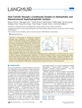 Heat Transfer through a Condensate Droplet on Hydrophobic and
Nanostructured Superhydrophobic Surfaces
Shreyas Chavan,†
Hyeongyun Cha,†,‡
Daniel Orejon,‡
Kashif Nawaz,§
Nitish Singla,†
Yip Fun Yeung,†
Deokgeun Park,†
Dong Hoon Kang,†
Yujin Chang,†
Yasuyuki Takata,‡
and Nenad Miljkovic*,†,‡
†
Department of Mechanical Science and Engineering, University of Illinois, Urbana, 61801, United States
‡
International Institute for Carbon Neutral Energy Research (WPI-I2CNER), Kyushu University, 744 Motooka, Nishi-ku, Fukuoka
819-0395, Japan
§
Heat Transfer Center of Excellence, Johnson Controls, Norman, 73069 Oklahoma, United States
*S Supporting Information
ABSTRACT: Understanding the fundamental mechanisms
governing vapor condensation on nonwetting surfaces is
crucial to a wide range of energy and water applications. In this
paper, we reconcile classical droplet growth modeling barriers
by utilizing two-dimensional axisymmetric numerical simu-
lations to study individual droplet heat transfer on nonwetting
surfaces (90° < θa < 170°). Incorporation of an appropriate
convective boundary condition at the liquid−vapor interface
reveals that the majority of heat transfer occurs at the three
phase contact line, where the local heat ﬂux can be up to 4
orders of magnitude higher than at the droplet top. Droplet
distribution theory is incorporated to show that previous modeling approaches underpredict the overall heat transfer by as much
as 300% for dropwise and jumping-droplet condensation. To verify our simulation results, we study condensed water droplet
growth using optical and environmental scanning electron microscopy on biphilic samples consisting of hydrophobic and
nanostructured superhydrophobic regions, showing excellent agreement with the simulations for both constant base area and
constant contact angle growth regimes. Our results demonstrate the importance of resolving local heat transfer eﬀects for the
fundamental understanding and high ﬁdelity modeling of phase change heat transfer on nonwetting surfaces.
■ INTRODUCTION
Water vapor condensation is routinely observed in nature and
has a large inﬂuence on the performance of engineered systems
such as building environmental control,1−3
power generation,4
and high-heat-ﬂux thermal management.5
Previous studies have
shown that water vapor condensation on hydrophobic surfaces
can achieve up to 5−10× enhanced condensation heat transfer
performance when compared to hydrophilic surfaces, due to
the formation and rapid removal of discrete condensate
droplets from the surface via gravity (shedding).6−10
The
former, termed “dropwise” condensation,11
has been the topic
of vigorous investigation since its discovery eight decades ago.11
With the aim of further enhancing droplet shedding,
researchers have recently developed ultralow adhesion super-
hydrophobic surfaces,12,13
and discovered that when micro-
droplets (∼10−100 μm) condense and coalesce on these
surfaces, the resulting droplet can jump away from the surface
irrespective of gravity due to surface-to-kinetic energy trans-
fer.14−19
This phenomenon has been termed jumping-droplet
condensation and has been shown to further enhance heat
transfer by up to 30% when compared to dropwise
condensation.20
A number of works have since fabricated
superhydrophobic nanostructured surfaces to achieve sponta-
neous droplet removal21
for a variety of applications including
self-cleaning,22−24
thermal diodes,25
anti-icing,26−29
vapor
chambers,30
electrostatic energy harvesting,31−33
and con-
densation heat transfer enhancement.34−45
Although experimental studies of dropwise and jumping-
droplet condensation on superhydrophobic surfaces have
advanced signiﬁcantly over the past decade, modeling of the
heat transfer process has lagged. Speciﬁcally, individual droplet
heat transfer dynamics are poorly understood and cannot be
computed accurately by using the simplifying assumption of
constant temperature boundary conditions on the droplet base
(solid−liquid interface) and free surface (liquid−vapor inter-
face).6,8,20,37,39,46−51
First identiﬁed 50 years ago,52
this
discrepancy has been reconciled via detailed three-dimensional
simulations of droplets residing on hydrophilic surfaces (15° <
θa < 90°) by assuming a convective boundary condition with a
ﬁnite heat transfer coeﬃcient on the free surface.53−55
However, little attention has been paid to droplets growing
on hydrophobic (90° < θa < 150°) or superhydrophobic (150°
Received: May 18, 2016
Revised: July 6, 2016
Published: July 13, 2016
Article
pubs.acs.org/Langmuir
© 2016 American Chemical Society 7774 DOI: 10.1021/acs.langmuir.6b01903
Langmuir 2016, 32, 7774−7787
 