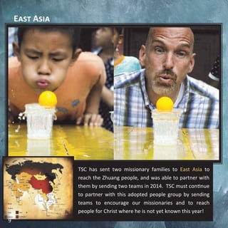 East Asia
TSC has sent two missionary families to East Asia to
reach the Zhuang people, and was able to partner with
them by sending two teams in 2014. TSC must continue
to partner with this adopted people group by sending
teams to encourage our missionaries and to reach
people for Christ where he is not yet known this year!
9
 