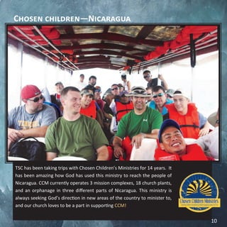 Chosen children—Nicaragua
TSC has been taking trips with Chosen Children’s Ministries for 14 years. It
has been amazing how God has used this ministry to reach the people of
Nicaragua. CCM currently operates 3 mission complexes, 18 church plants,
and an orphanage in three different parts of Nicaragua. This ministry is
always seeking God’s direction in new areas of the country to minister to,
and our church loves to be a part in supporting CCM!
10
 