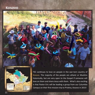 Kosovo
TSC continues to love on people in the war-torn country of
Kosovo. The majority of the people are atheist or Muslims
historically, but are very open to the Gospel if someone will
love on them and share Jesus with them. What’s also exciting
is that Pastor Eric will be leading a group from our Columbia
Campus on their first mission trip to Pristina, Kosovo in 2015!
11
 