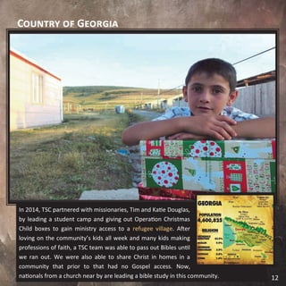 Country of Georgia
In 2014, TSC partnered with missionaries, Tim and Katie Douglas,
by leading a student camp and giving out Operation Christmas
Child boxes to gain ministry access to a refugee village. After
loving on the community’s kids all week and many kids making
professions of faith, a TSC team was able to pass out Bibles until
we ran out. We were also able to share Christ in homes in a
community that prior to that had no Gospel access. Now,
nationals from a church near by are leading a bible study in this community. 12
 