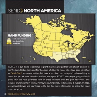 In 2015, it is our desire to continue to plant churches and partner with church planters in
the Western, Midwestern, and Northeastern US. Over 32 major cities have been identified
as “Send Cities” across our nation that have a very low percentage of believers living in
them. And yet, we have seen God reach an average of 400-500 new people going to church
plants that we have partnered with in these locations over the past few years. This
includes church plants in Maine, Pennsylvania, Cincinnati, Indianapolis, & Tucson. In 2015,
we will add Denver and Las Vegas to the list! For more information on cities that need
churches, go to:
namb.net/overview-why-send13
 