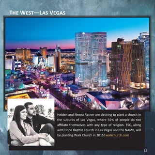 The West—Las Vegas
Heiden and Neena Ratner are desiring to plant a church in
the suburbs of Las Vegas, where 92% of people do not
affiliate themselves with any type of religion. TSC, along
with Hope Baptist Church in Las Vegas and the NAMB, will
be planting Walk Church in 2015! walkchurch.com
14
 