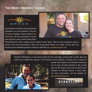 The West—Denver / Tucson
Steve & Shari Chamblee and Jay & Denise
Huffstetler are church planters in the city
of Tucson, starting a church called Grace
Fellowship! TSC has partnered in Tucson
over the past 5 years, and has seen Grace
Fellowship grow while sending several mission teams there. They are also working to plant a
church in the area themselves as well. Our Young Adults Pastor, Jon Taylor, and his wife Lisa,
served at Grace Fellowship before coming on staff with us! gracefellowshipaz.org
Storyline Fellowship is a new church plant that TSC will begin working with in 2015. Ben and
Lynley were called from Jackson, TN to become church planters in Arvada, CO, a suburb of
Denver. Ben’s desire is for Storyline to become
one of many churches planted in the coming
years in the Denver area, and his desire is for
Storyline to officially launch in early 2015.
For more information, visit the website at:
storylinefellowship.com
15
 