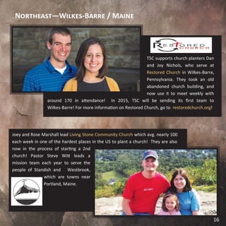 TSC supports church planters Dan
and Joy Nichols, who serve at
Restored Church in Wilkes-Barre,
Pennsylvania. They took an old
abandoned church building, and
now use it to meet weekly with
around 170 in attendance! In 2015, TSC will be sending its first team to
Wilkes-Barre! For more information on Restored Church, go to restoredchurch.org!
Joey and Rose Marshall lead Living Stone Community Church which avg. nearly 100
each week in one of the hardest places in the US to plant a church! They are also
now in the process of starting a 2nd
church! Pastor Steve Witt leads a
mission team each year to serve the
people of Standish and Westbrook,
which are towns near
Portland, Maine.
Northeast—Wilkes-Barre / Maine
16
 