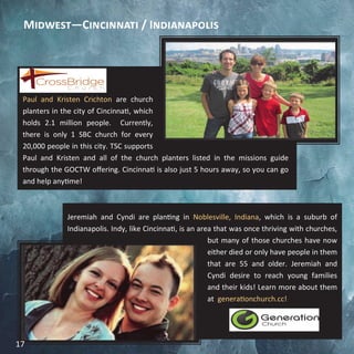 Paul and Kristen Crichton are church
planters in the city of Cincinnati, which
holds 2.1 million people. Currently,
there is only 1 SBC church for every
20,000 people in this city. TSC supports
Paul and Kristen and all of the church planters listed in the missions guide
through the GOCTW offering. Cincinnati is also just 5 hours away, so you can go
and help anytime!
Jeremiah and Cyndi are planting in Noblesville, Indiana, which is a suburb of
Indianapolis. Indy, like Cincinnati, is an area that was once thriving with churches,
but many of those churches have now
either died or only have people in them
that are 55 and older. Jeremiah and
Cyndi desire to reach young families
and their kids! Learn more about them
at generationchurch.cc!
Midwest—Cincinnati / Indianapolis
17
 