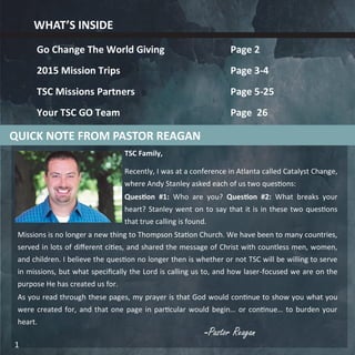 -Pastor Reagan
TSC Family,
Recently, I was at a conference in Atlanta called Catalyst Change,
where Andy Stanley asked each of us two questions:
Question #1: Who are you? Question #2: What breaks your
heart? Stanley went on to say that it is in these two questions
that true calling is found.
Missions is no longer a new thing to Thompson Station Church. We have been to many countries,
served in lots of different cities, and shared the message of Christ with countless men, women,
and children. I believe the question no longer then is whether or not TSC will be willing to serve
in missions, but what specifically the Lord is calling us to, and how laser-focused we are on the
purpose He has created us for.
As you read through these pages, my prayer is that God would continue to show you what you
were created for, and that one page in particular would begin… or continue… to burden your
heart.
WHAT’S INSIDE
Go Change The World Giving Page 2
2015 Mission Trips Page 3-4
TSC Missions Partners Page 5-25
Your TSC GO Team Page 26
QUICK NOTE FROM PASTOR REAGAN
1
 