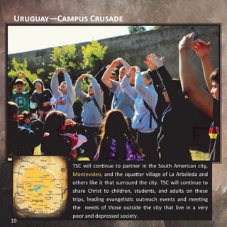 Uruguay—Campus Crusade
TSC will continue to partner in the South American city,
Montevideo, and the squatter village of La Arboleda and
others like it that surround the city. TSC will continue to
share Christ to children, students, and adults on these
trips, leading evangelistic outreach events and meeting
the needs of those outside the city that live in a very
poor and depressed society.
19
 