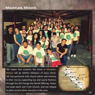 Mazatlan, Mexico
TSC hopes that students like these in Mazatlan,
Mexico will be faithful followers of Jesus Christ.
TSC has partnered with church plants and ministry
in their city by supporting Joe and Laurie Pacheco
through the GO Change the World Offering. Pastor
Joe leads Spirit and Truth Church, and has helped
to plant several other churches in the area.
20
 