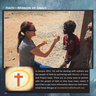 Haiti—Mission of Grace
In January 2015, TSC will be working with orphans and
the people of Haiti by partnering with Mission of Grace
and Project Hope. There are so many ways to partner
with the people of Haiti as they have many needs! If
you’d like to get more information about our Haiti team,
email Sonja Morgan at nursebroker1@bellsouth.net.
21
 
