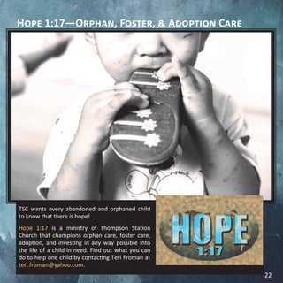 Hope 1:17—Orphan, Foster, & Adoption Care
TSC wants every abandoned and orphaned child
to know that there is hope!
Hope 1:17 is a ministry of Thompson Station
Church that champions orphan care, foster care,
adoption, and investing in any way possible into
the life of a child in need. Find out what you can
do to help one child by contacting Teri Froman at
teri.froman@yahoo.com.
22
 