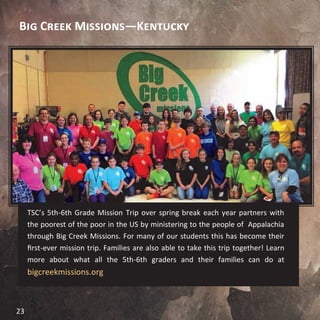 Big Creek Missions—Kentucky
TSC’s 5th-6th Grade Mission Trip over spring break each year partners with
the poorest of the poor in the US by ministering to the people of Appalachia
through Big Creek Missions. For many of our students this has become their
first-ever mission trip. Families are also able to take this trip together! Learn
more about what all the 5th-6th graders and their families can do at
bigcreekmissions.org
23
 