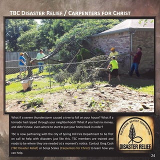 TBC Disaster Relief / Carpenters for Christ
What if a severe thunderstorm caused a tree to fall on your house? What if a
tornado had ripped through your neighborhood? What if you had no money,
and didn’t know even where to start to put your home back in order?
TSC is now partnering with the city of Spring Hill Fire Department to be first
on call to help with disasters just like this. TSC members are trained and
ready to be where they are needed at a moment’s notice. Contact Greg Cash
(TBC Disaster Relief) or Sonja Scales (Carpenters for Christ) to learn how you
can help.
24
 