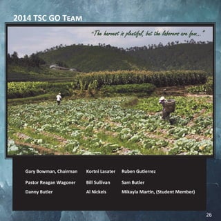 2014 TSC GO Team
Gary Bowman, Chairman Kortni Lasater Ruben Gutierrez
Pastor Reagan Wagoner Bill Sullivan Sam Butler
Danny Butler Al Nickels Mikayla Martin, (Student Member)
“The harvest is plentiful, but the laborers are few...”
26
 