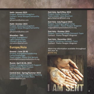 Haiti– January 2015
Project: Medical/Evangelism
Contact: Sonja Morgan/Samantha
Sellers
pjhsponsor@yahoo.com
Haiti– October 2015
Project: Medical/Evangelism
Contact: Sonja Morgan/Samantha
Sellers
pjhsponsor@yahoo.com
Mazatlan - TBD
Project: Evangelism/
Light Construction
Contact: Andy Hart
curryahart@gmail.com
Europe/Asia
Kosovo – June 20-30
Project: Evangelism/Leadership
Camp/Orphanage
Team Leader: Pastor Eric Nichols
enichols@thompsonstationchurch.org
Russia- April 18-26, 2015
Project: Evangelism/Church Support
Team Leader: Ryan Froman
ryan.froman@yahoo.com
Central Asia - Spring/Summer 2015
Project: Evangelism/English Teaching
Team Leader: Brandon Akers
bdakers@gmail.com
East Asia- April/May 2015
Project: Easter Outreach
Team Leader: Gary Bowman
gary.bowman@team.org
East Asia- July/August 2015
Project: Painting/English Camp
Team Leader: Pastor Reagan Wagoner
reagan@thompsonstationchurch.org
East Asia - October 2015
Project: Teaching/Village Outreach Team
Contact: Pastor Reagan Wagoner
East Asia - December 2015
Project: Christmas Outreach Team
Contact: Pastor Reagan Wagoner
More trip information available throughout
the year at:
goctw.org
4
 