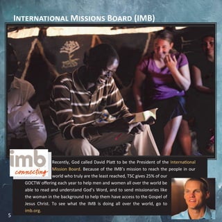 International Missions Board (IMB)
Recently, God called David Platt to be the President of the International
Mission Board. Because of the IMB’s mission to reach the people in our
world who truly are the least reached, TSC gives 25% of our
GOCTW offering each year to help men and women all over the world be
able to read and understand God’s Word, and to send missionaries like
the woman in the background to help them have access to the Gospel of
Jesus Christ. To see what the IMB is doing all over the world, go to
imb.org.
5
 
