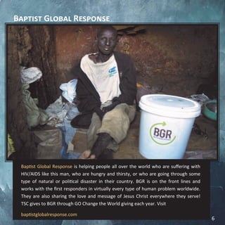 Baptist Global Response
Baptist Global Response is helping people all over the world who are suffering with
HIV/AIDS like this man, who are hungry and thirsty, or who are going through some
type of natural or political disaster in their country. BGR is on the front lines and
works with the first responders in virtually every type of human problem worldwide.
They are also sharing the love and message of Jesus Christ everywhere they serve!
TSC gives to BGR through GO Change the World giving each year. Visit
baptistglobalresponse.com
6
 