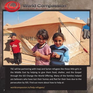 TSC will be partnering with Iraqi and Syrian refugees like these little girls in
the Middle East by helping to give them food, shelter, and the Gospel
through the GO Change the World Offering. Many of the families helped
are believers who have lost their homes and fled for their lives due to the
persecution by ISIS. Find out more about how to help at:
worldcompassion.tv/help-refugees/
7
 