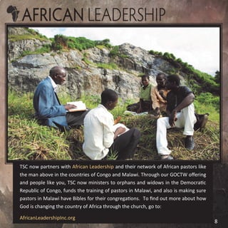 TSC now partners with African Leadership and their network of African pastors like
the man above in the countries of Congo and Malawi. Through our GOCTW offering
and people like you, TSC now ministers to orphans and widows in the Democratic
Republic of Congo, funds the training of pastors in Malawi, and also is making sure
pastors in Malawi have Bibles for their congregations. To find out more about how
God is changing the country of Africa through the church, go to:
AfricanLeadershipInc.org
8
 