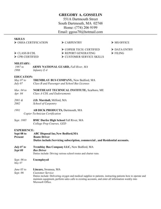 GREGORY A. GOSSELIN
551A Dartmouth Street
South Dartmouth, MA 02748
Home: (774) 206 9199
Email: ggoss70@hotmail.com
SKILLS
 OSHA CERTIFICATION  CARPENTRY  MS OFFICE
 COPIER TECH. CERTIFIED  DATA ENTRY
 CLASS B CDL  REPORT GENERATING  FILING
 CPR CERTIFIED  CUSTOMER SERVICE SKILLS
MILITARY:
1987 to ARMY NATIONAL GUARD, Fall River, MA
1998 Infantry E-4
EDUCATION:
May 07 to TREMBLAY BUS COMPANY, New Bedford, MA
July 07 Class B and Passenger and School Bus Licenses
Mar. 04 to NORTHEAST TECHNICAL INSTITUTE, Scarboro, ME
Apr. 04 Class A CDL and Endorsements
2001 & J.D. Marshall, Milford, MA
2002 School of Carpentry
1991 AB DICK PRODUCTS, Dartmouth, MA
Copier Technician Certification
Sept. 1985 BMC Durfee High School Fall River, MA
College Prep Courses, GED
EXPERIENCE:
Sept 08 to ABC Disposal Inc,New Bedford,MA
Present Route Driver
Duties include:Servicing subscription, commercial , and Residential accounts.
July 07 to Tremblay Bus Company LLC, New Bedford, MA
Sept 08 Bus Driver
Duties include: Driving various school routes and charter runs.
Sept. 06 to Unemployed
May 07
June 05 to Lincare, Swansea, MA
Sept. 06 Customer Service
Duties include: Delivering oxygen and medical supplies to patients, instructing patients how to operate and
maintain equipment, perform sales calls to existing accounts, and enter all information weekly into
Microsoft Office.
 