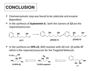 CONCLUSION
 Chemoenzymatic step was found to be substrate and enzyme
dependent.
 In the synthesis of Scytonemin A, both the isomers of 13 are the
required precursor.
 In the synthesis on HPA-12, ADH reaction with AD mix –β yields 17
which is the required precursor for the Targeted Molecule.
OH OH
(+)11
OH OH
(2R,6S)-13
OH OH
+
(2S,6S)-13
OH
OH
OH
17
HO
HN OH
Ph
12-HPA segment
Pg
HO
NH OH
Ph
C11H23
OH
12-HPA (II)
 