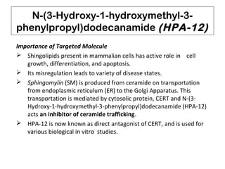N-(3-Hydroxy-1-hydroxymethyl-3-
phenylpropyl)dodecanamide (HPA-12)
Importance of Targeted Molecule
 Shingolipids present in mammalian cells has active role in cell
growth, differentiation, and apoptosis.
 Its misregulation leads to variety of disease states.
 Sphingomylin (SM) is produced from ceramide on transportation
from endoplasmic reticulum (ER) to the Golgi Apparatus. This
transportation is mediated by cytosolic protein, CERT and N-(3-
Hydroxy-1-hydroxymethyl-3-phenylpropyl)dodecanamide (HPA-12)
acts an inhibitor of ceramide trafficking.
 HPA-12 is now known as direct antagonist of CERT, and is used for
various biological in vitro studies.
 