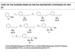 PART OF THE SCHEME DONE SO FAR ON ASSYMETRIC SYNTHESES OF HPA-
12:
CHO
(+)-15
14
i
OH
ii
OH
+
OAc
(R)-15 (S)-16
i) CH2=CHCH2Br/Zn/aqueous THF/25 o
C/3 h, ii) CH2=CHOAc/diisopropyl ether/25 o
C/lipase,
iii) K2CO3/MeOH/25 o
C/3 h, iv) AD-mix β/tert-BuOH-H2O/24 h/0 o
C .
OAc
(S)-16
iii
OH
(S)-15
iv
OH
OH
OH
17
OAc
OH
OH
18
iv
 
